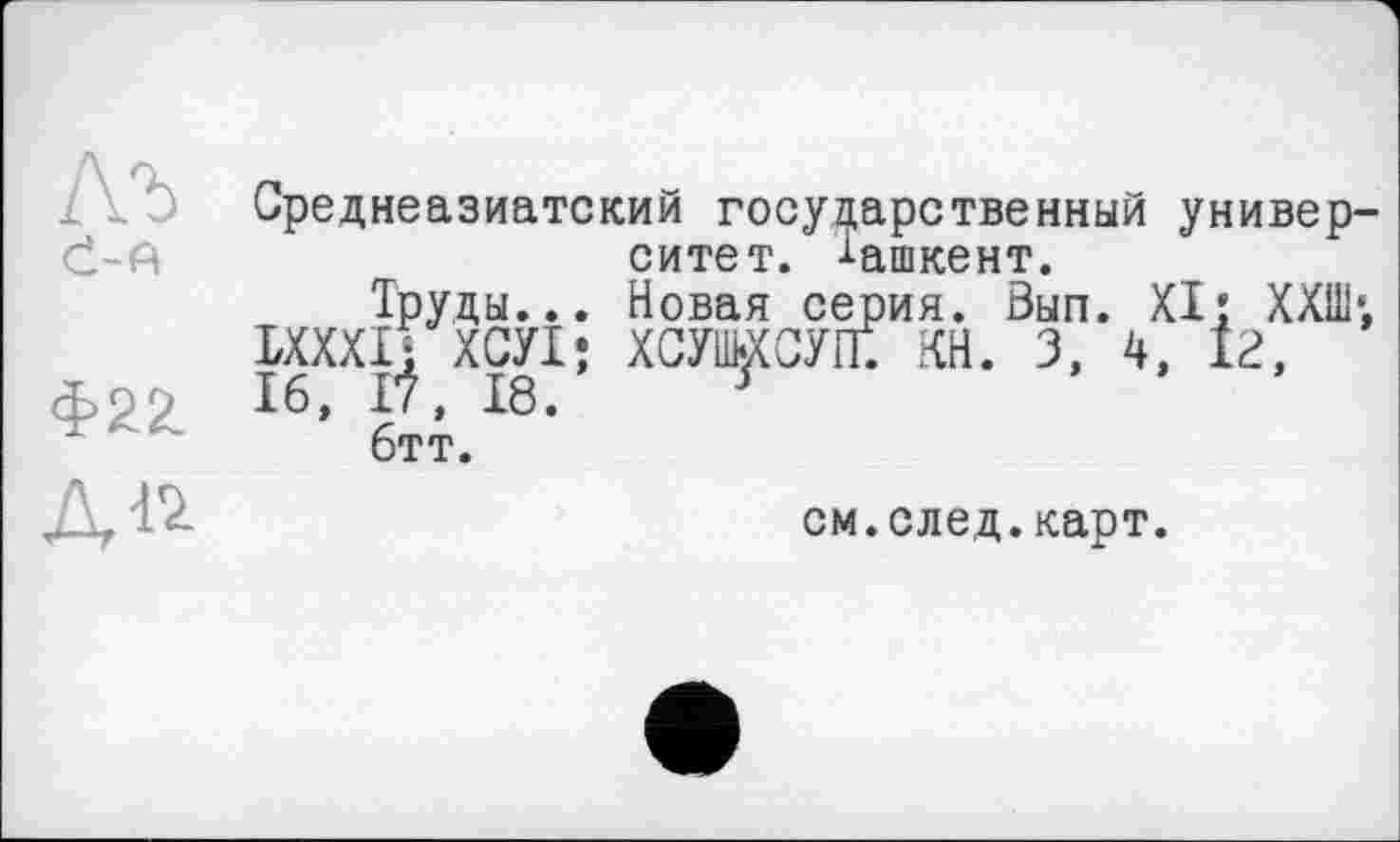 ﻿Є-A
Среднеазиатский государственный университет. -і-ашкент.
Труды... Новая серия. Вып. XI: ХХШ*. ІХХХІі ХСУІ; хсушхсуп; КН. 3, 4, іг, 16, tf, 18. у
бтт.
см.след.карт.